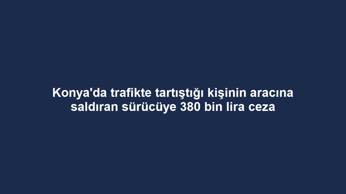 Konya'da trafikte tartıştığı kişinin aracına saldıran sürücüye 380 bin lira ceza