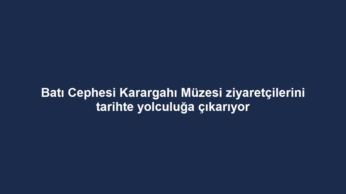 Batı Cephesi Karargahı Müzesi ziyaretçilerini tarihte yolculuğa çıkarıyor
