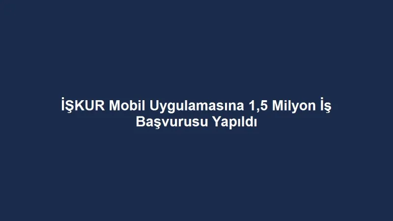 İŞKUR Mobil Uygulamasına 1,5 Milyon İş Başvurusu Yapıldı