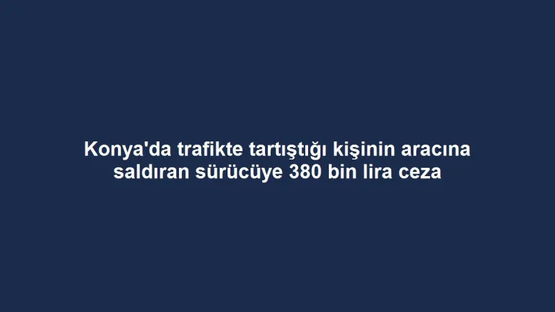 Konya'da trafikte tartıştığı kişinin aracına saldıran sürücüye 380 bin lira ceza