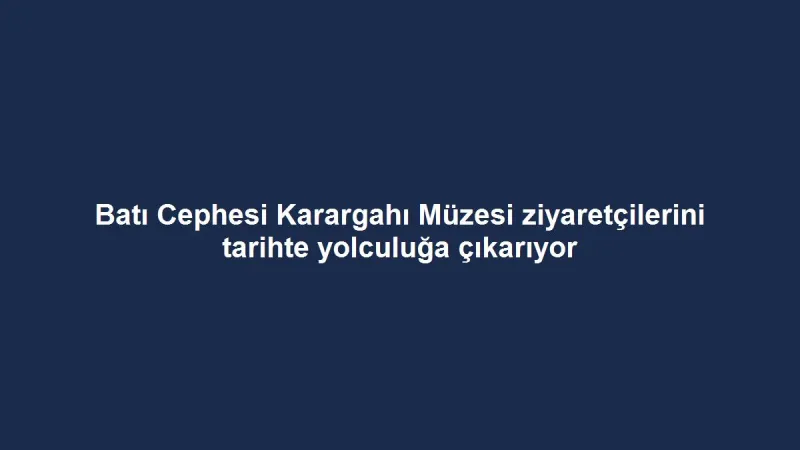 Batı Cephesi Karargahı Müzesi ziyaretçilerini tarihte yolculuğa çıkarıyor