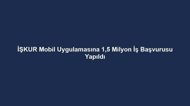 İŞKUR Mobil Uygulamasına 1,5 Milyon İş Başvurusu Yapıldı