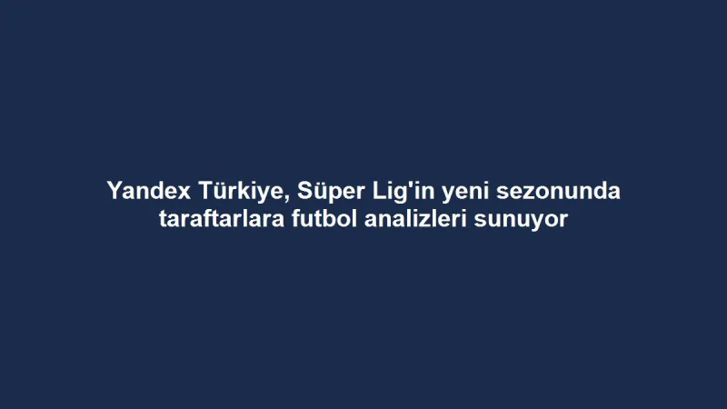 Yandex Türkiye, Süper Lig'in yeni sezonunda taraftarlara futbol analizleri sunuyor