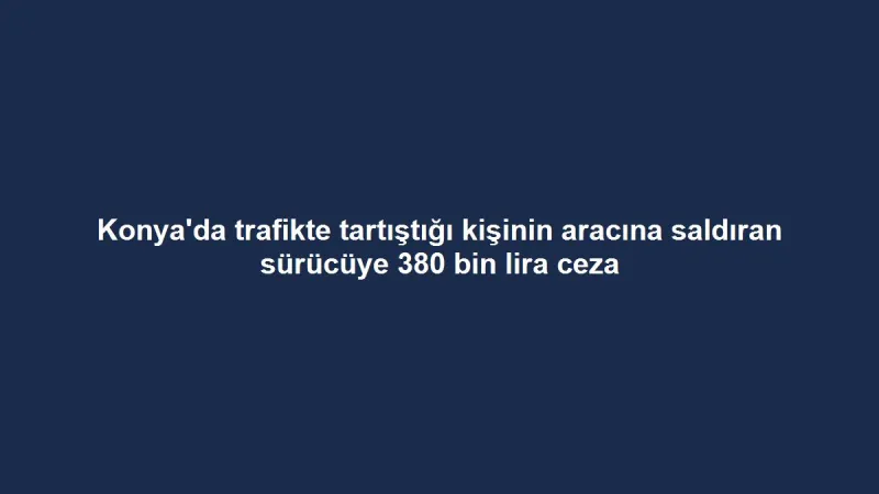 Konya'da trafikte tartıştığı kişinin aracına saldıran sürücüye 380 bin lira ceza