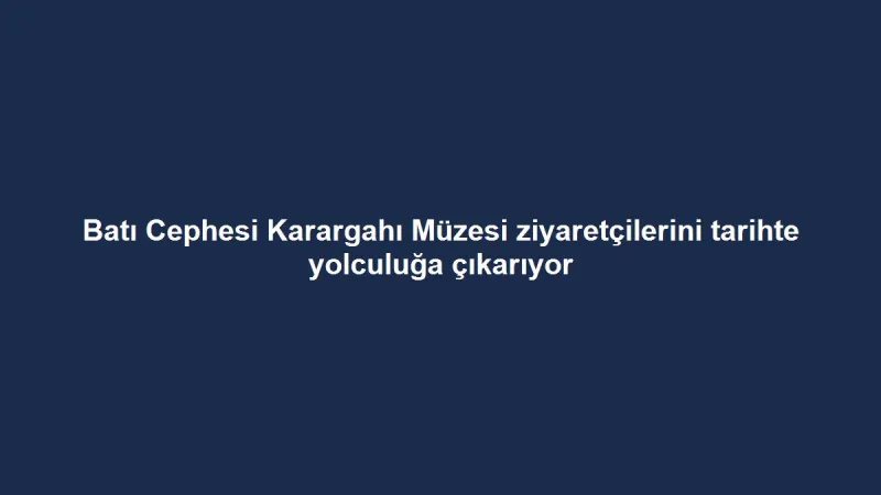 Batı Cephesi Karargahı Müzesi ziyaretçilerini tarihte yolculuğa çıkarıyor