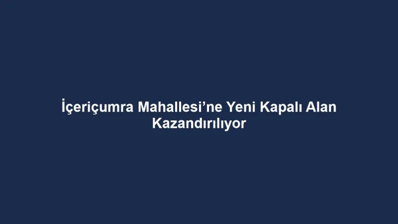 İçeriçumra Mahallesi’ne Yeni Kapalı Alan Kazandırılıyor