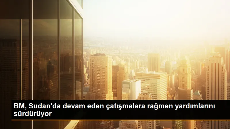 BM, Sudan'da devam eden çatışmalara rağmen yardımlarını sürdürüyor