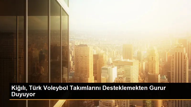 Kiğılı, Türk Voleybol Takımlarını Desteklemekten Gurur Duyuyor