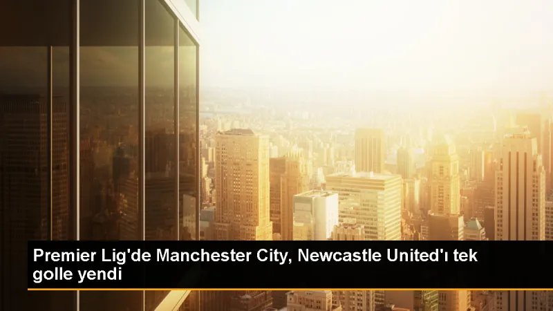 Manchester City, Newcastle United'ı 1-0 mağlup etti
