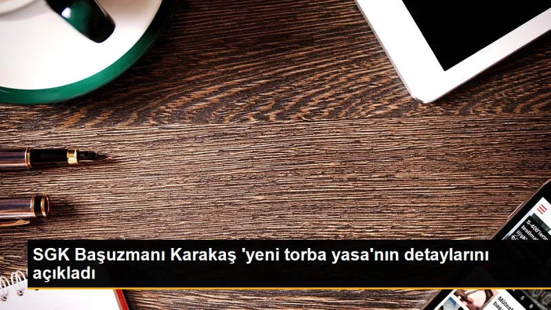 SGK Başuzmanı Karakaş 'yeni torba yasa'nın detaylarını açıkladı