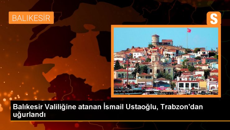 Balıkesir Valiliğine atanan İsmail Ustaoğlu, Trabzon’dan uğurlandı