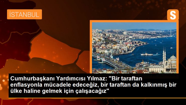 Cumhurbaşkanı Yardımcısı Yılmaz: ‘Bir taraftan enflasyonla mücadele edeceğiz, bir taraftan da kalkınmış bir ülke haline gelmek için çalışacağız’