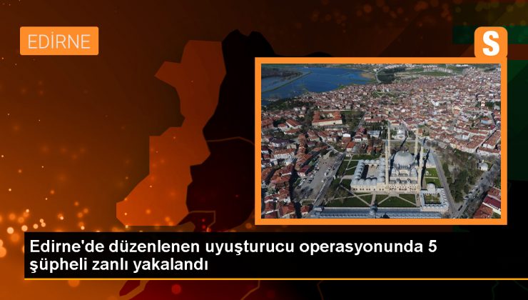 Edirne’de düzenlenen uyuşturucu operasyonunda 5 şüpheli zanlı yakalandı