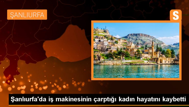 Şanlıurfa’da iş makinesinin çarptığı kadın hayatını kaybetti