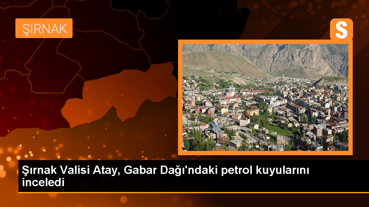 Şırnak Valisi Atay, Gabar Dağı'ndaki petrol kuyularını inceledi