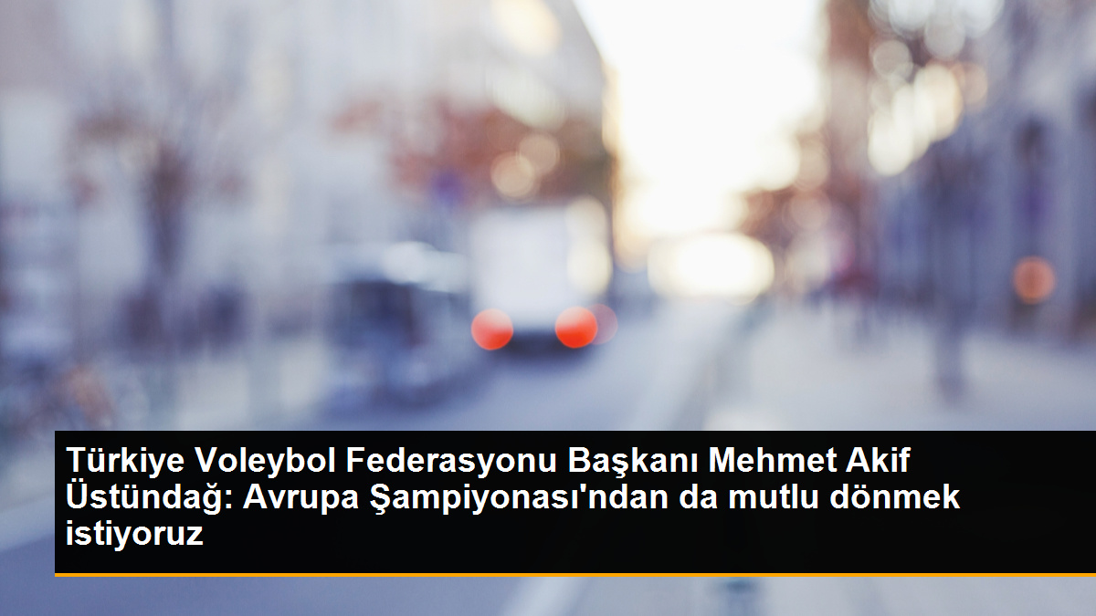 Türkiye Voleybol Federasyonu Başkanı Mehmet Akif Üstündağ: Avrupa Şampiyonası'ndan da mutlu dönmek istiyoruz